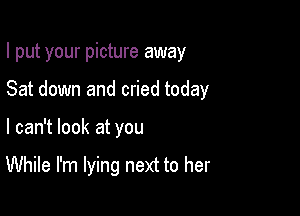 I put your picture away
Sat down and cried today

I can't look at you

While I'm lying next to her