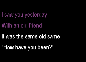 I saw you yesterday

With an old friend

It was the same old same

How have you been?