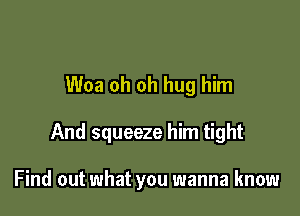 Woa oh oh hug him

And squeeze him tight

Find out what you wanna know