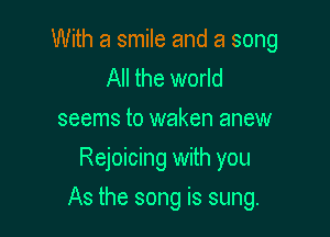 With a smile and a song
All the world
seems to waken anew
Rejoicing with you

As the song is sung.