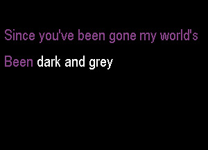 Since you've been gone my world's

Been dark and grey