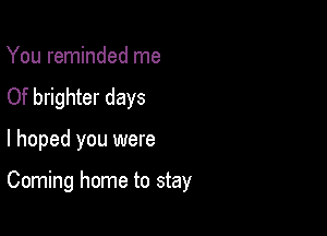 You reminded me
Of brighter days

I hoped you were

Coming home to stay