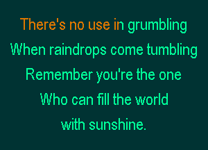 There's no use in grumbling
When raindrops come tumbling

Remember you're the one
Who can fill the world
with sunshine.