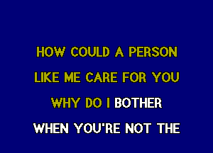 HOW COULD A PERSON

LIKE ME CARE FOR YOU
WHY DO I BOTHER
WHEN YOU'RE NOT THE