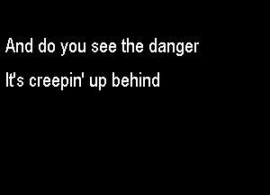 And do you see the danger

lfs creepin' up behind