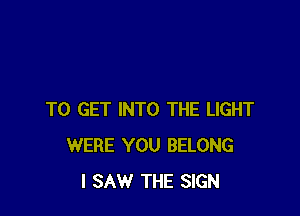 TO GET INTO THE LIGHT
WERE YOU BELONG
I SAW THE SIGN