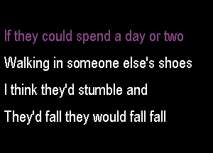 If they could spend a day or two

Walking in someone else's shoes

lthink they'd stumble and
Thefd fall they would fall fall