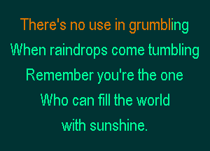 There's no use in grumbling
When raindrops come tumbling

Remember you're the one
Who can fill the world
with sunshine.