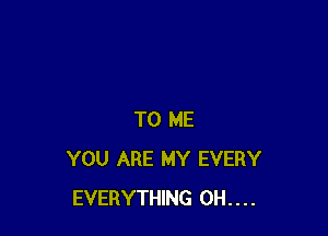 TO ME
YOU ARE MY EVERY
EVERYTHING 0H....