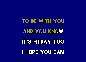 TO BE WITH YOU

AND YOU KNOW
IT'S FRIDAY T00
I HOPE YOU CAN