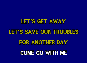 LET'S GET AWAY

LET'S SAVE OUR TROUBLES
FOR ANOTHER DAY
COME GO WITH ME