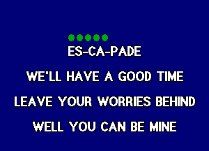 ES-CA-PADE
WE'LL HAVE A GOOD TIME
LEAVE YOUR WORRIES BEHIND
WELL YOU CAN BE MINE