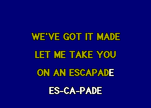 WE'VE GOT IT MADE

LET ME TAKE YOU
ON AN ESCAPADE
ES-CA-PADE