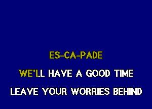 ES-CA-PADE
WE'LL HAVE A GOOD TIME
LEAVE YOUR WORRIES BEHIND