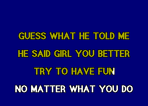 GUESS WHAT HE TOLD ME

HE SAID GIRL YOU BETTER
TRY TO HAVE FUN
NO MATTER WHAT YOU DO