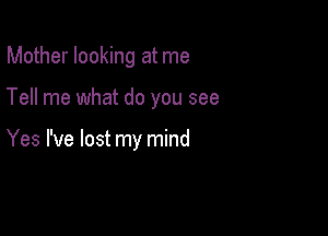 Mother looking at me

Tell me what do you see

Yes I've lost my mind