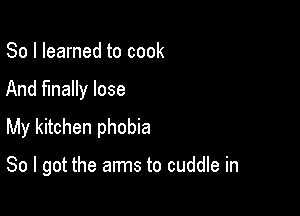 So I learned to cook

And finally lose

My kitchen phobia

So I got the arms to cuddle in