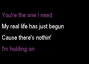 You're the one I need

My real life has just begun

Cause there's nothin'

I'm holding on