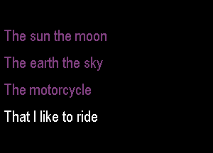The sun the moon
The earth the sky

The motorcycle
That I like to ride