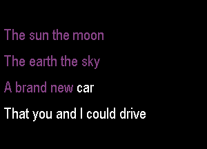 The sun the moon
The earth the sky

A brand new car

That you and I could drive