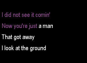 I did not see it comin'

Now you're just a man

That got away

I look at the ground