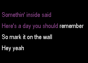 Somethin' inside said

Here's a day you should remember

So mark it on the wall

Hey yeah