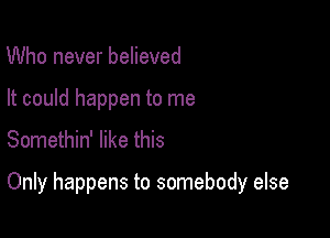 Who never believed
It could happen to me

Somethin' like this

Only happens to somebody else