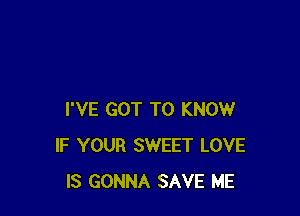 I'VE GOT TO KNOW
IF YOUR SWEET LOVE
IS GONNA SAVE ME