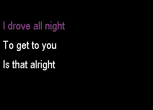 I drove all night
To get to you

Is that alright