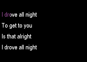 I drove all night
To get to you

Is that alright

I drove all night