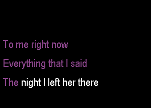 To me right now

Everything that I said
The night I left her there