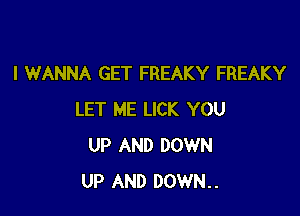 I WANNA GET FREAKY FREAKY

LET ME LICK YOU
UP AND DOWN
UP AND DOWN..