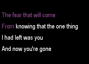 The fear that will come

From knowing that the one thing

I had left was you

And now you're gone