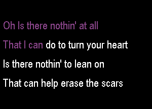 Oh Is there nothin' at all
That I can do to turn your heart

Is there nothin' to lean on

That can help erase the scars