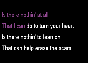 Is there nothin' at all
That I can do to turn your heart

Is there nothin' to lean on

That can help erase the scars