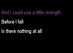 And I could use a little strength

Before I fall

Is there nothing at all