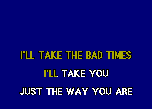 I'LL TAKE THE BAD TIMES
I'LL TAKE YOU
JUST THE WAY YOU ARE