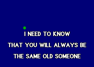 I NEED TO KNOW
THAT YOU WILL ALWAYS BE
THE SAME OLD SOMEONE