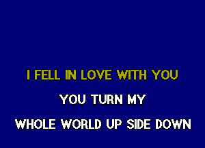 I FELL IN LOVE WITH YOU
YOU TURN MY
WHOLE WORLD UP SIDE DOWN