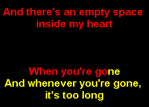 And there's an empty space
inside my heart

When you're gone
And whenever you're gone,
it's too long