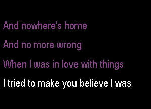 And nowhere's home

And no more wrong

When I was in love with things

ltried to make you believe I was