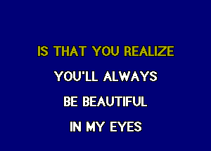 IS THAT YOU REALIZE

YOU'LL ALWAYS
BE BEAUTIFUL
IN MY EYES