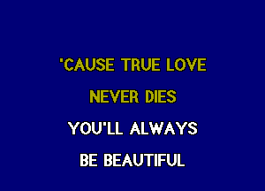 'CAUSE TRUE LOVE

NEVER DIES
YOU'LL ALWAYS
BE BEAUTIFUL