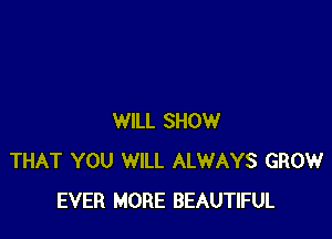 WILL SHOW
THAT YOU WILL ALWAYS GROW
EVER MORE BEAUTIFUL