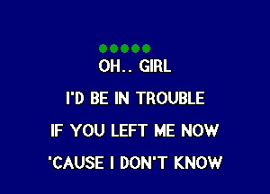 0H. . GIRL

I'D BE IN TROUBLE
IF YOU LEFT ME NOW
'CAUSE I DON'T KNOW