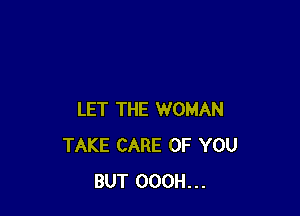 LET THE WOMAN
TAKE CARE OF YOU
BUT OOOH...