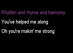 Rhythm and rhyme and harmony

You've helped me along

Oh you're makin' me strong