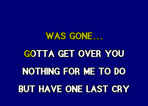 WAS GONE. . .

GOTTA GET OVER YOU
NOTHING FOR ME TO DO
BUT HAVE ONE LAST CRY