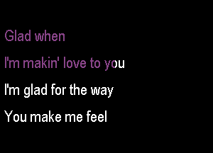 Glad when

I'm makin' love to you

I'm glad for the way

You make me feel