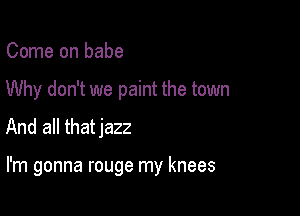 Come on babe
Why don't we paint the town
And all thatjazz

I'm gonna rouge my knees